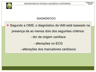  Segundo a OMS, o diagnóstico de IAM está baseado na
presença de ao menos dois dos seguintes critérios:
- dor de origem cardíaca
- alterações no ECG
- alterações dos marcadores cardíacos
DIAGNÓSTICO
 