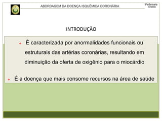  É caracterizada por anormalidades funcionais ou
estruturais das artérias coronárias, resultando em
diminuição da oferta de oxigênio para o miocárdio
 É a doença que mais consome recursos na área de saúde
INTRODUÇÃO
 