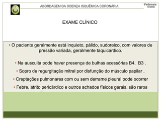 EXAME CLÍNICO
• O paciente geralmente está inquieto, pálido, sudoreico, com valores de
pressão variada, geralmente taquicardico.
• Na ausculta pode haver presença de bulhas acessórias B4, B3 .
• Sopro de regurgitação mitral por disfunção do músculo papilar .
• Creptações pulmonares com ou sem derrame pleural pode ocorrer
• Febre, atrito pericárdico e outros achados físicos gerais, são raros
 