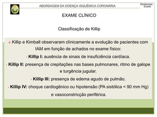  Killip e Kimball observaram clínicamente a evolução de pacientes com
IAM em função de achados no exame físico:
• Killip I: ausência de sinais de insuficiência cardíaca.
• Killip II: presença de crepitações nas bases pulmonares, ritmo de galope
e turgência jugular.
• Killip III: presença de edema agudo de pulmão.
• Killip IV: choque cardiogênico ou hipotensão (PA sistólica < 90 mm Hg)
e vasoconstricção periférica.
Classificação de Killip
EXAME CLÍNICO
 