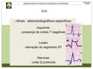  Sinais eletrocardiográficos específicos:
• Isquemia:
- presença de ondas T negativas
• Lesão:
- elevação do segmento ST
• Necrose:
- onda Q profunda
ECG
 