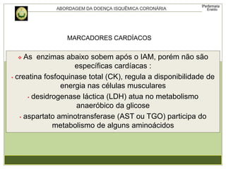  As enzimas abaixo sobem após o IAM, porém não são
específicas cardíacas :
• creatina fosfoquinase total (CK), regula a disponibilidade de
energia nas células musculares
• desidrogenase láctica (LDH) atua no metabolismo
anaeróbico da glicose
• aspartato aminotransferase (AST ou TGO) participa do
metabolismo de alguns aminoácidos
MARCADORES CARDÍACOS
 