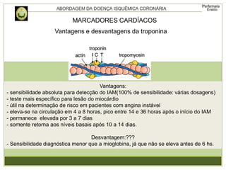Vantagens e desvantagens da troponina
MARCADORES CARDÍACOS
Vantagens:
- sensibilidade absoluta para detecção do IAM(100% de sensibilidade: várias dosagens)
- teste mais específico para lesão do miocárdio
- útil na determinação de risco em pacientes com angina instável
- eleva-se na circulação em 4 a 8 horas, pico entre 14 e 36 horas após o início do IAM
- permanece elevada por 3 a 7 dias
- somente retorna aos níveis basais após 10 a 14 dias.
Desvantagem:???
- Sensibilidade diagnóstica menor que a mioglobina, já que não se eleva antes de 6 hs.
 
