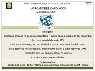 Vantagens:
- liberação precoce na corrente circulatória (1 a 3hs após o ataque da dor precordial)
- tem uma sensibilidade de 91%
- valor preditivo negativo em 100% dos casos dosados entre 3-6 horas
(não detecção neste intervalo, praticamente exclui o diagnóstico de IAM)
- marcador sensível para monitorar re-infartos
- monitoramento da reperfusão
Desvantagens:
- atinge pico de 6 - 12 hs, retorno a valores basais num período de 24 - 36 hs.
MARCADORES CARDÍACOS
MIOGLOBINA (MYO)
 