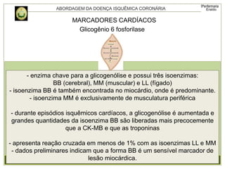 MARCADORES CARDÍACOS
Glicogênio 6 fosforilase
- enzima chave para a glicogenólise e possui três isoenzimas:
BB (cerebral), MM (muscular) e LL (fígado)
- isoenzima BB é também encontrada no miocárdio, onde é predominante.
- isoenzima MM é exclusivamente de musculatura periférica
- durante episódios isquêmicos cardíacos, a glicogenólise é aumentada e
grandes quantidades da isoenzima BB são liberadas mais precocemente
que a CK-MB e que as troponinas
- apresenta reação cruzada em menos de 1% com as isoenzimas LL e MM
- dados preliminares indicam que a forma BB é um sensível marcador de
lesão miocárdica.
 
