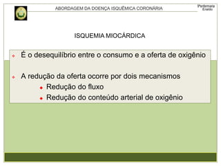  É o desequilíbrio entre o consumo e a oferta de oxigênio
 A redução da oferta ocorre por dois mecanismos
 Redução do fluxo
 Redução do conteúdo arterial de oxigênio
ISQUEMIA MIOCÁRDICA
 