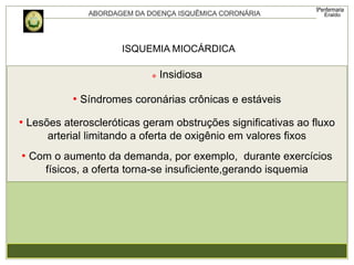 ISQUEMIA MIOCÁRDICA
 Insidiosa
• Síndromes coronárias crônicas e estáveis
• Lesões ateroscleróticas geram obstruções significativas ao fluxo
arterial limitando a oferta de oxigênio em valores fixos
• Com o aumento da demanda, por exemplo, durante exercícios
físicos, a oferta torna-se insuficiente,gerando isquemia
 