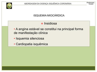 ISQUEMIA MIOCÁRDICA
 Insidiosa
• A angina estável se constitui na principal forma
de manifestação clínica
• Isquemia silenciosa
• Cardiopatia isquêmica
 