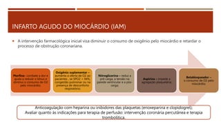 INFARTO AGUDO DO MIOCÁRDIO (IAM)
 A intervenção farmacológica inicial visa diminuir o consumo de oxigênio pelo miocárdio e retardar o
processo de obstrução coronariana.
Morfina- combate a dor e
ajuda a reduzir o tônus e
diminui o consumo de O2
pelo miocárdio,
Oxigênio suplementar –
aumenta a oferta de O2 ao
pacientes , se SPO2 < 94%,
congestão pulmonar ou na
presença de desconforto
respiratório;
Nitroglicerina – reduz a
pré-carga, a tensão na
parede ventricular e a pós-
carga;
Aspirina – impede a
agregação plaquetária;
Betabloqueador –
o consumo de O2 pelo
miocárdio;
Anticoagulação com heparina ou inibidores das plaquetas (enoxeparina e clopidogrel);
Avaliar quanto ás indicações para terapia de perfusão: intervenção coronária percutânea e terapia
trombolítica.
 