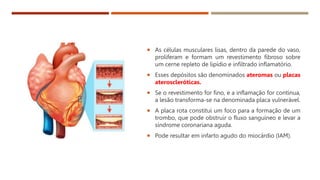  As células musculares lisas, dentro da parede do vaso,
proliferam e formam um revestimento fibroso sobre
um cerne repleto de lipídio e infiltrado inflamatório.
 Esses depósitos são denominados ateromas ou placas
ateroscleróticas.
 Se o revestimento for fino, e a inflamação for contínua,
a lesão transforma-se na denominada placa vulnerável.
 A placa rota constitui um foco para a formação de um
trombo, que pode obstruir o fluxo sanguíneo e levar a
síndrome coronariana aguda.
 Pode resultar em infarto agudo do miocárdio (IAM).
 