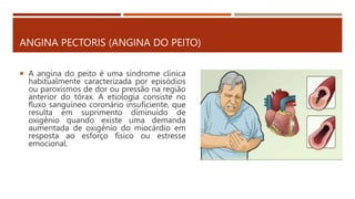 ANGINA PECTORIS (ANGINA DO PEITO)
 A angina do peito é uma síndrome clinica
habitualmente caracterizada por episódios
ou paroxismos de dor ou pressão na região
anterior do tórax. A etiologia consiste no
fluxo sanguíneo coronário insuficiente, que
resulta em suprimento diminuído de
oxigênio quando existe uma demanda
aumentada de oxigênio do miocárdio em
resposta ao esforço físico ou estresse
emocional.
 
