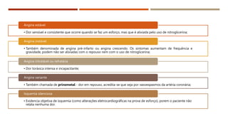 • Dor sensível e consistente que ocorre quando se faz um esforço, mas que é aliviada pelo uso de nitroglicerina;
Angina estável
• Também denominada de angina pré-infarto ou angina crescendo. Os sintomas aumentam de frequência e
gravidade, podem não ser aliviadas com o repouso nem com o uso de nitroglicerina;
Angina instável
• Dor toráxica intensa e incapacitante;
Angina intratável ou refratária
• Também chamada de prinzmetal - dor em repouso, acredita-se que seja por vasoespasmos da artéria coronária;
Angina variante
• Evidencia objetiva de isquemia (como alterações eletrocardiográficas na prova de esforço), porem o paciente não
relata nenhuma dor.
Isquemia silenciosa
 