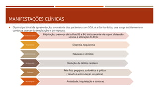 MANIFESTAÇÕES CLÍNICAS
 O principal sinal de apresentação, na maioria dos pacientes com SCA, é a dor torácica, que surge subitamente e
continua, apesar da medicação e do repouso.
Cardiovasculares
Palpitação, presença de bulhas B3 e B4, inicio recente de sopro, distensão
venosa e alteração do ECG.
Respiratórias Dispneia, taquipneia
Gastrointestinais Náuseas e vômitos;
Geniturinário Redução de débito cardíaco.
Cutâneas
Pele fria, pegajosa, sudorética e pálida
( devido à estimulação simpática)
Neurológicas Ansiedade, inquietação e tonturas.
 