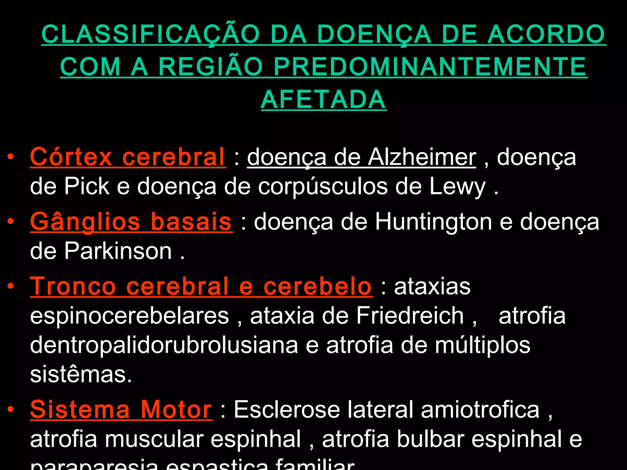 CLASSIFICAÇÃO DA DOENÇA DE ACORDO COM A REGIÃO PREDOMINANTEMENTE AFETADA Córtex cerebral  :  doença de Alzheimer  , doença de Pick e doença de corpúsculos de Lewy . Gânglios basais  : doença de Huntington e doença de Parkinson . Tronco cerebral e cerebelo  : ataxias espinocerebelares , ataxia de Friedreich ,  atrofia dentropalidorubrolusiana e atrofia de múltiplos sistêmas. Sistema Motor  : Esclerose lateral amiotrofica , atrofia muscular espinhal , atrofia bulbar espinhal e paraparesia espastica familiar.  