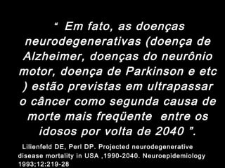 “  Em fato, as doenças neurodegenerativas (doença de Alzheimer, doenças do neurônio motor, doença de Parkinson e etc ) estão previstas em ultrapassar o câncer como segunda causa de morte mais freqüente  entre os idosos por volta de 2040 ”. Lilienfeld DE, Perl DP. Projected neurodegenerative disease mortality in USA ,1990-2040. Neuroepidemiology 1993;12:219-28  