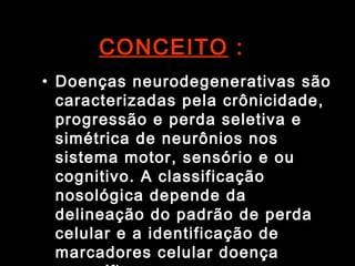 CONCEITO  : Doenças neurodegenerativas são caracterizadas pela crônicidade, progressão e perda seletiva e simétrica de neurônios nos sistema motor, sensório e ou cognitivo. A classificação nosológica depende da delineação do padrão de perda celular e a identificação de marcadores celular doença específica.  