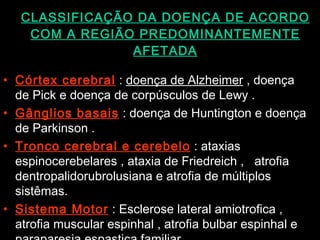 CLASSIFICAÇÃO DA DOENÇA DE ACORDO COM A REGIÃO PREDOMINANTEMENTE AFETADA Córtex cerebral  :  doença de Alzheimer  , doença de Pick e doença de corpúsculos de Lewy . Gânglios basais  : doença de Huntington e doença de Parkinson . Tronco cerebral e cerebelo  : ataxias espinocerebelares , ataxia de Friedreich ,  atrofia dentropalidorubrolusiana e atrofia de múltiplos sistêmas. Sistema Motor  : Esclerose lateral amiotrofica , atrofia muscular espinhal , atrofia bulbar espinhal e paraparesia espastica familiar.  