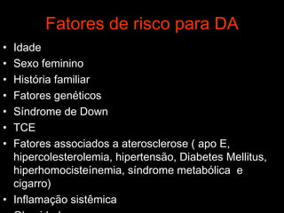 Fatores de risco para DA Idade Sexo feminino História familiar Fatores genéticos Síndrome de Down TCE Fatores associados a aterosclerose ( apo E, hipercolesterolemia, hipertensão, Diabetes Mellitus, hiperhomocisteínemia, síndrome metabólica  e cigarro) Inflamação sistêmica Obesidade 