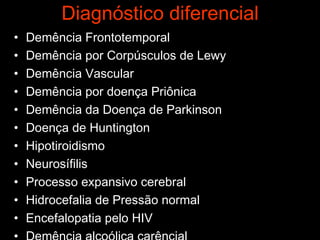 Diagnóstico diferencial Demência Frontotemporal Demência por Corpúsculos de Lewy Demência Vascular Demência por doença Priônica Demência da Doença de Parkinson  Doença de Huntington Hipotiroidismo Neurosífilis Processo expansivo cerebral Hidrocefalia de Pressão normal Encefalopatia pelo HIV Demência alcoólica carêncial  Depressão 
