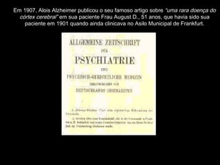 Em 1907, Alois Alzheimer publicou o seu famoso artigo sobre  “uma rara doença do córtex cerebral”  em sua paciente Frau August D., 51 anos, que havia sido sua paciente em 1901 quando ainda clinicava no Asilo Municipal de Frankfurt. 