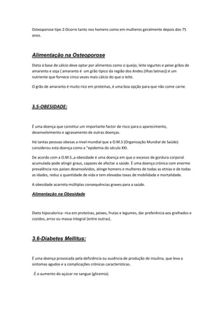 Osteoporose tipo 2:Ocorre tanto nos homens como em mulheres geralmente depois dos 75
anos.



Alimentação na Osteoporose
Dieta á base de cálcio deve optar por alimentos como o queijo, leite iogurtes e peixe grãos de
amaranto e soja ( amaranto é um grão típico da região dos Andes (ilhas latinas)) é um
nutriente que fornece cinco vezes mais cálcio do que o leite.

O grão de amaranto é muito rico em proteínas, é uma boa opção para que não come carne.



3.5-OBESIDADE:


É uma doença que constitui um importante factor de risco para o aparecimento,
desenvolvimento e agravamento de outras doenças.

Há tantas pessoas obesas a nível mundial que a O.M.S (Organização Mundial de Saúde)
considerou esta doença como a “epidemia do século XXI.

De acordo com a O.M.S.,a obesidade é uma doença em que o excesso de gordura corporal
acumulada pode atingir graus, capazes de afectar a saúde. É uma doença crónica com enorme
prevalência nos países desenvolvidos, atinge homens e mulheres de todas as etnias e de todas
as idades, reduz a quantidade de vida e tem elevadas taxas de mobilidade e mortalidade.

A obesidade acarreta múltiplas consequências graves para a saúde.

Alimentação na Obesidade



Dieta hipocalorica- rica em proteínas, peixes, frutas e legumes, dar preferência aos grelhados e
cozidos, arroz ou massa integral (entre outras).



3.6-Diabetes Mellitus:


É uma doença provocada pela deficiência ou ausência de produção de insulina, que leva a
sintomas agudos e a complicações crónicas características.

.É o aumento do açúcar no sangue (glicemia).
 