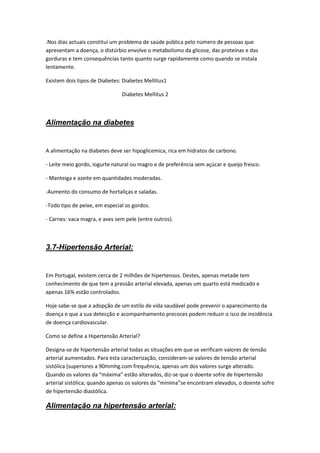 .Nos dias actuais constituí um problema de saúde pública pelo número de pessoas que
apresentam a doença, o distúrbio envolve o metabolismo da glicose, das proteínas e das
gorduras e tem consequências tanto quanto surge rapidamente como quando se instala
lentamente.

Existem dois tipos de Diabetes: Diabetes Mellitus1

                               Diabetes Mellitus 2



Alimentação na diabetes


A alimentação na diabetes deve ser hipoglicemica, rica em hidratos de carbono.

- Leite meio gordo, iogurte natural ou magro e de preferência sem açúcar e queijo fresco.

- Manteiga e azeite em quantidades moderadas.

-Aumento do consumo de hortaliças e saladas.

-Todo tipo de peixe, em especial os gordos.

- Carnes: vaca magra, e aves sem pele (entre outros).



3.7-Hipertensão Arterial:


Em Portugal, existem cerca de 2 milhões de hipertensos. Destes, apenas metade tem
conhecimento de que tem a pressão arterial elevada, apenas um quarto está medicado e
apenas 16% estão controlados.

Hoje sabe-se que a adopção de um estilo de vida saudável pode prevenir o aparecimento da
doença e que a sua detecção e acompanhamento precoces podem reduzir o isco de incidência
de doença cardiovascular.

Como se define a Hipertensão Arterial?

Designa-se de hipertensão arterial todas as situações em que se verificam valores de tensão
arterial aumentados. Para esta caracterização, consideram-se valores de tensão arterial
sistólica (superiores a 90mmhg.com frequência, apenas um dos valores surge alterado.
Quando os valores da “máxima” estão alterados, diz-se que o doente sofre de hipertensão
arterial sistólica; quando apenas os valores da “mínima”se encontram elevados, o doente sofre
de hipertensão diastólica.

Alimentação na hipertensão arterial:
 