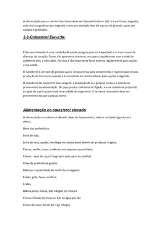 A alimentação para o utente hipertenso deve ser hiposalinica (sem sal) rica em frutas, vegetais,
substituir as gorduras por vegetais como por exemplo óleo de soja ou de girassol, optar por
cozidos e grelhados .

3.8-Colesterol Elevado:


Colesterol elevado é uma condição de saúde perigosa pois está associado a m risco maior de
doenças do coração. Como não apresenta sintomas, uma pessoa pode estar com o nível de
colesterol alto, e não saber. Por isso é tão importante fazer exames regularmente para avaliar
a sua saúde.

O Colesterol é um tipo de gordura que o corpo precisa para crescimento e regeneração celular,
produção de hormonas sexuais e é convertido em ácidos biliares para ajudar a digestão.

O Colesterol do corpo tem duas origens: a produção do seu próprio corpo e o Colesterol
proveniente da alimentação. O corpo produz colesterol no fígado, e esse colesterol produzido
é capaz de suprir quase toda necessidade do organismo. O restante necessário deve ser
proveniente do que a pessoa come.



Alimentação no colesterol elevado
A alimentação no colesterol elevado deve ser hipoproteíca, reduzir os lipidos (gorduras e
óleos).

Deve dar preferência:

Leite de soja;

Leite de vaca, queijo, manteiga mas todos estes devem ser produtos magros;

Passas, avelãs, nozes, amêndoa em pequena quantidade;

Carnes: aves de caça (frango sem pele, peru ou coelho)

Peixe de preferência gordos

Reforçar a quantidade de hortícolas e vegetais

Feijão, grão, favas, ervilhas;

Frutas.

Batata,arroz, massa, pão integral ou mistura

Chá ou infusão de ervas ou 1,5l de água por dia

Flocos de aveia, farelo de trigo integral
 