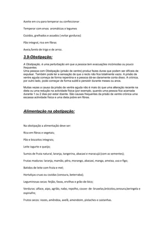 Azeite em cru para temperar ou confeccionar

Temperar com ervas aromáticas e legumes

Cozidos, grelhados e assados ( evitar gorduras)

Pão integral, rico em fibras

Aveia,farelo de trigo e de arroz.

3.9-Obstipação:
A Obstipação, é uma perturbação em que a pessoa tem evacuações incómodas ou pouco
frequentes.
Uma pessoa com Obstipação (prisão de ventre) produz fezes duras que podem ser difíceis de
expulsar. Também pode ter a sensação de que o recto não fica totalmente vazio. A prisão de
ventre aguda começa de forma repentina e a pessoa dá-se claramente conta disso. A crónica,
por outro lado, pode começar de forma subtil e persistir durante meses ou anos.

Muitas vezes a causa da prisão de ventre aguda não é mais do que uma alteração recente na
dieta ou uma redução na actividade física (por exemplo, quando uma pessoa fica acamada
durante 1 ou 2 dias por estar doente. São causas frequentes da prisão de ventre crónica uma
escassa actividade física e uma dieta pobre em fibras.




Alimentação na obstipação:


Na obstipação a alimentação deve ser:

Rica em fibras e vegetais;

Pão e biscoitos integrais;

Leite iogurte e queijo;

Sumos de fruta natural, laranja, tangerina, abacaxi e maracujá (com as sementes);

Frutas maduras: laranja, mamão, pêra, morango, abacaxi, manga, ameixa, uva e figo;

Batidos de leite com fruta e mel;

Hortaliças cruas ou cozidas (cenoura, beterraba);

Leguminosas secas: feijão, favas, ervilhas e grão-de-bico;

Verduras: alface, aipo, agrião, nabo, repolho, couve- de- bruxelas,brócolos,cenoura,beringela e
espinafre;

Frutos secos: nozes, amêndoa, avelã, amendoim, pistaches e castanhas.
 