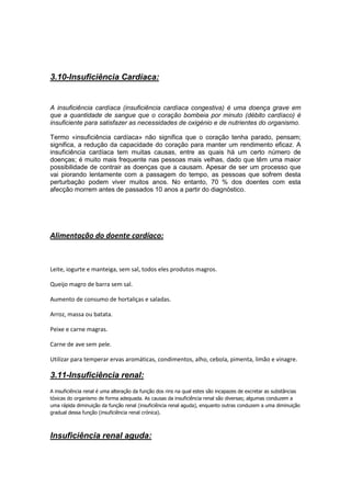 3.10-Insuficiência Cardíaca:


A insuficiência cardíaca (insuficiência cardíaca congestiva) é uma doença grave em
que a quantidade de sangue que o coração bombeia por minuto (débito cardíaco) é
insuficiente para satisfazer as necessidades de oxigénio e de nutrientes do organismo.

Termo «insuficiência cardíaca» não significa que o coração tenha parado, pensam;
significa, a redução da capacidade do coração para manter um rendimento eficaz. A
insuficiência cardíaca tem muitas causas, entre as quais há um certo número de
doenças; é muito mais frequente nas pessoas mais velhas, dado que têm uma maior
possibilidade de contrair as doenças que a causam. Apesar de ser um processo que
vai piorando lentamente com a passagem do tempo, as pessoas que sofrem desta
perturbação podem viver muitos anos. No entanto, 70 % dos doentes com esta
afecção morrem antes de passados 10 anos a partir do diagnóstico.




Alimentação do doente cardíaco:



Leite, iogurte e manteiga, sem sal, todos eles produtos magros.

Queijo magro de barra sem sal.

Aumento de consumo de hortaliças e saladas.

Arroz, massa ou batata.

Peixe e carne magras.

Carne de ave sem pele.

Utilizar para temperar ervas aromáticas, condimentos, alho, cebola, pimenta, limão e vinagre.

3.11-Insuficiência renal:
A insuficiência renal é uma alteração da função dos rins na qual estes são incapazes de excretar as substâncias
tóxicas do organismo de forma adequada. As causas da insuficiência renal são diversas; algumas conduzem a
uma rápida diminuição da função renal (insuficiência renal aguda), enquanto outras conduzem a uma diminuição
gradual dessa função (insuficiência renal crónica).



Insuficiência renal aguda:
 