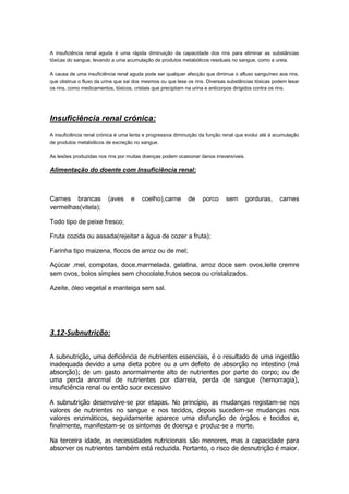 A insuficiência renal aguda é uma rápida diminuição da capacidade dos rins para eliminar as substâncias
tóxicas do sangue, levando a uma acumulação de produtos metabólicos residuais no sangue, como a ureia.

A causa de uma insuficiência renal aguda pode ser qualquer afecção que diminua o afluxo sanguíneo aos rins,
que obstrua o fluxo da urina que sai dos mesmos ou que lese os rins. Diversas substâncias tóxicas podem lesar
os rins, como medicamentos, tóxicos, cristais que precipitam na urina e anticorpos dirigidos contra os rins.




Insuficiência renal crónica:
A insuficiência renal crónica é uma lenta e progressiva diminuição da função renal que evolui até à acumulação
de produtos metabólicos de excreção no sangue.

As lesões produzidas nos rins por muitas doenças podem ocasionar danos irreversíveis.

Alimentação do doente com Insuficiência renal:



Carnes brancas           (aves     e    coelho),carne        de    porco     sem        gorduras,    carnes
vermelhas(vitela);

Todo tipo de peixe fresco;

Fruta cozida ou assada(rejeitar a água de cozer a fruta);

Farinha tipo maizena, flocos de arroz ou de mel;

Açúcar ,mel, compotas, doce,marmelada, gelatina, arroz doce sem ovos,leite cremre
sem ovos, bolos simples sem chocolate,frutos secos ou cristalizados.

Azeite, óleo vegetal e manteiga sem sal.




3.12-Subnutrição:

A subnutrição, uma deficiência de nutrientes essenciais, é o resultado de uma ingestão
inadequada devido a uma dieta pobre ou a um defeito de absorção no intestino (má
absorção); de um gasto anormalmente alto de nutrientes por parte do corpo; ou de
uma perda anormal de nutrientes por diarreia, perda de sangue (hemorragia),
insuficiência renal ou então suor excessivo

A subnutrição desenvolve-se por etapas. No princípio, as mudanças registam-se nos
valores de nutrientes no sangue e nos tecidos, depois sucedem-se mudanças nos
valores enzimáticos, seguidamente aparece uma disfunção de órgãos e tecidos e,
finalmente, manifestam-se os sintomas de doença e produz-se a morte.

Na terceira idade, as necessidades nutricionais são menores, mas a capacidade para
absorver os nutrientes também está reduzida. Portanto, o risco de desnutrição é maior.
 