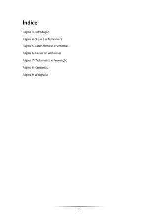 Índice
Página 3- Introdução

Página 4-O que é o Alzheimer?

Página 5-Características e Sintomas

Página 6-Causas do Alzheimer

Página 7- Tratamento e Prevenção

Página 8- Conclusão

Página 9-Webgrafia




                                      2
 