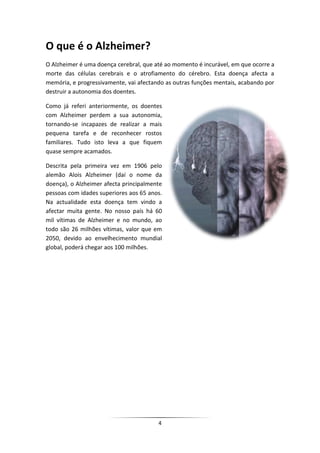 O que é o Alzheimer?
O Alzheimer é uma doença cerebral, que até ao momento é incurável, em que ocorre a
morte das células cerebrais e o atrofiamento do cérebro. Esta doença afecta a
memória, e progressivamente, vai afectando as outras funções mentais, acabando por
destruir a autonomia dos doentes.

Como já referi anteriormente, os doentes
com Alzheimer perdem a sua autonomia,
tornando-se incapazes de realizar a mais
pequena tarefa e de reconhecer rostos
familiares. Tudo isto leva a que fiquem
quase sempre acamados.

Descrita pela primeira vez em 1906 pelo
alemão Alois Alzheimer (daí o nome da
doença), o Alzheimer afecta principalmente
pessoas com idades superiores aos 65 anos.
Na actualidade esta doença tem vindo a
afectar muita gente. No nosso país há 60
mil vítimas de Alzheimer e no mundo, ao
todo são 26 milhões vítimas, valor que em
2050, devido ao envelhecimento mundial
global, poderá chegar aos 100 milhões.




                                        4
 