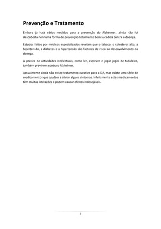 Prevenção e Tratamento
Embora já haja várias medidas para a prevenção do Alzheimer, ainda não foi
descoberta nenhuma forma de prevenção totalmente bem sucedida contra a doença.

Estudos feitos por médicos especializados revelam que o tabaco, o colesterol alto, a
hipertensão, a diabetes e a hipertensão são factores de risco ao desenvolvimento da
doença.

A prática de actividades intelectuais, como ler, escrever e jogar jogos de tabuleiro,
também previnem contra o Alzheimer.

Actualmente ainda não existe tratamento curativo para a DA, mas existe uma série de
medicamentos que ajudam a aliviar alguns sintomas. Infelizmente estes medicamentos
têm muitas limitações e podem causar efeitos indesejáveis.




                                         7
 