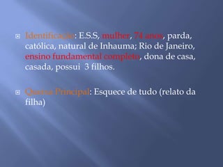  Identificação: E.S.S, mulher, 74 anos, parda,
católica, natural de Inhauma; Rio de Janeiro,
ensino fundamental completo, dona de casa,
casada, possui 3 filhos.
 Queixa Principal: Esquece de tudo (relato da
filha)
 