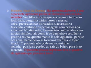  História Atual da Doença: Há aproximadamente 1 ano
o paciente apresenta perda de memória para os fatos
recentes. Sua filha informa que ela esquece tudo com
facilidade, pergunta várias vezes a mesma
coisa, precisa anotar os recados e, ao assistir à
televisão, confunde os personagens com pessoas da
vida real. No dia-a-dia, é necessário tanto ajudá-la em
tarefas simples, tais como ir ao banheiro e escolher a
própria roupa, quanto mantê-la sob vigilância, porque
ocasionalmente deixa as torneiras abertas e o fogão
ligado. O paciente não pode mais caminhar
sozinho, pois já se perdeu ao sair do bairro para ir ao
mercado. O paciente possui depressão leve e quadros
de agressão que pioram à tarde.
 