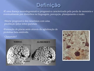 •É uma doença neurodegenerativa progressiva caracterizada pela perda de memória e
eventualmente por distúrbios na linguagem, percepção, planejamento e razão.
•Morte progressiva dos neurônios com uma
predileção pelos lobos parietais
•Formação de placas senis através da aglutinação de
proteínas beta-amiloide.
Glutamato?
 