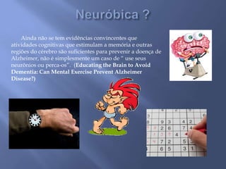 Ainda não se tem evidências convincentes que
atividades cognitivas que estimulam a memória e outras
regiões do cérebro são suficientes para prevenir a doença de
Alzheimer, não é simplesmente um caso de “ use seus
neurônios ou perca-os”. (Educating the Brain to Avoid
Dementia: Can Mental Exercise Prevent Alzheimer
Disease?)
 