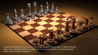 Inclusão de atividade como ler, escrever com a mão esquerda, disputar jogos de tabuleiro (Xadrez,
damas, etc.). Completar palavras cruzadas, tocar instrumentos musicais ou socialização regular
podem atrasar o início do Alzheimer.
 