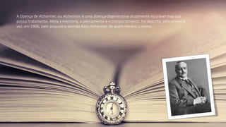 A Doença de Alzheimer, ou Alzheimer, é uma doença degenerativa atualmente incurável mas que
possui tratamento. Afeta a memória, o pensamento e o comportamento. Foi descrita, pela primeira
vez, em 1906, pelo psiquiatra alemão Alois Alzheimer, de quem herdou o nome.
 