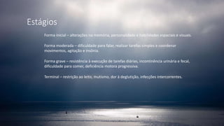 Estágios
Forma inicial – alterações na memória, personalidade e habilidades espaciais e visuais.
Forma moderada – dificuldade para falar, realizar tarefas simples e coordenar
movimentos, agitação e insônia.
Forma grave – resistência à execução de tarefas diárias, incontinência urinária e fecal,
dificuldade para comer, deficiência motora progressiva.
Terminal – restrição ao leito, mutismo, dor à deglutição, infecções intercorrentes.
 