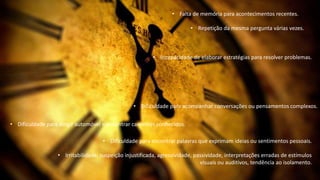 • Falta de memória para acontecimentos recentes.
• Repetição da mesma pergunta várias vezes.
• Dificuldade para acompanhar conversações ou pensamentos complexos.
• Incapacidade de elaborar estratégias para resolver problemas.
• Dificuldade para dirigir automóvel e encontrar caminhos conhecidos.
• Dificuldade para encontrar palavras que exprimam ideias ou sentimentos pessoais.
• Irritabilidade, suspeição injustificada, agressividade, passividade, interpretações erradas de estímulos
visuais ou auditivos, tendência ao isolamento.
 