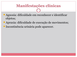 Manifestações clínicas 
Agnosia: dificuldade em reconhecer e identificar 
objetos; 
Apraxia: dificuldade de execução de movimentos; 
Incontinência urinária pode aparecer. 
 
