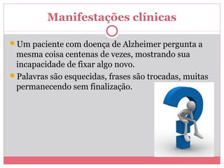 Manifestações clínicas 
Um paciente com doença de Alzheimer pergunta a 
mesma coisa centenas de vezes, mostrando sua 
incapacidade de fixar algo novo. 
Palavras são esquecidas, frases são trocadas, muitas 
permanecendo sem finalização. 
 