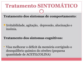 Tratamento SINTOMÁTICO 
Tratamento dos sintomas de comportamento: 
Irritabilidade, agitação, depressão, alucinação e 
insônia. 
Tratamento dos sintomas cognitivos: 
 Visa melhorar o déficit da memória corrigindo o 
desequilíbrio químico do cérebro (pequena 
quantidade de ACETILCOLINA) 
 