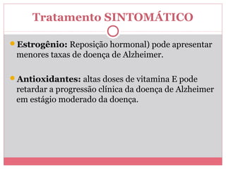Tratamento SINTOMÁTICO 
Estrogênio: Reposição hormonal) pode apresentar 
menores taxas de doença de Alzheimer. 
Antioxidantes: altas doses de vitamina E pode 
retardar a progressão clínica da doença de Alzheimer 
em estágio moderado da doença. 
 