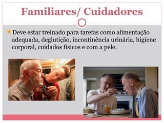 Familiares/ Cuidadores 
Deve estar treinado para tarefas como alimentação 
adequada, deglutição, incontinência urinária, higiene 
corporal, cuidados físicos e com a pele. 
 