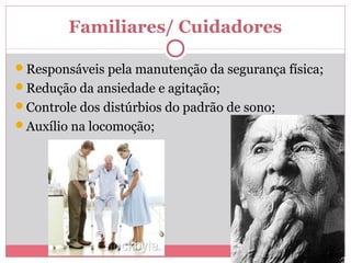 Familiares/ Cuidadores 
Responsáveis pela manutenção da segurança física; 
Redução da ansiedade e agitação; 
Controle dos distúrbios do padrão de sono; 
Auxílio na locomoção; 
 