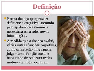 Definição 
É uma doença que provoca 
deficiência cognitiva, afetando 
principalmente a memória 
necessária para reter novas 
informações. 
À medida que a doença evolui, 
várias outras funções cognitivas, 
como orientação, linguagem, 
julgamento, função social e 
habilidade de realizar tarefas 
motoras também declinam. 
 