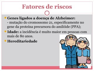 Fatores de riscos 
Genes ligados a doença de Alzheimer: 
- mutação do cromossomo 21, especificamente no 
gene da proteína precursora do amilóide (PPA); 
Idade: a incidência é muito maior em pessoas com 
mais de 80 anos. 
Hereditariedade 
 