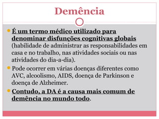 Demência 
É um termo médico utilizado para 
denominar disfunções cognitivas globais 
(habilidade de administrar as responsabilidades em 
casa e no trabalho, nas atividades sociais ou nas 
atividades do dia-a-dia). 
Pode ocorrer em várias doenças diferentes como 
AVC, alcoolismo, AIDS, doença de Parkinson e 
doença de Alzheimer. 
Contudo, a DA é a causa mais comum de 
demência no mundo todo. 
 